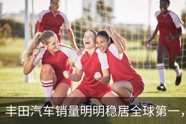 丰田汽车销量明明稳居全球第一,日本车企为什么还是这么焦虑?